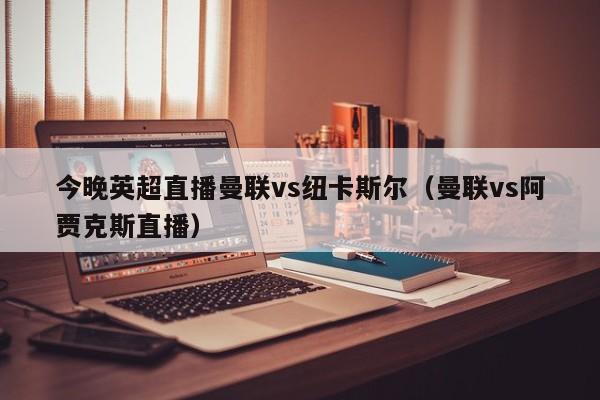 今晚英超直播曼联vs纽卡斯尔（曼联vs阿贾克斯直播）