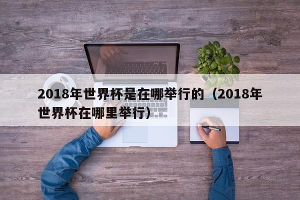 2018年世界杯是在哪举行的（2018年世界杯在哪里举行）