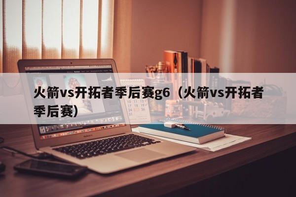 火箭vs开拓者季后赛g6（火箭vs开拓者季后赛）