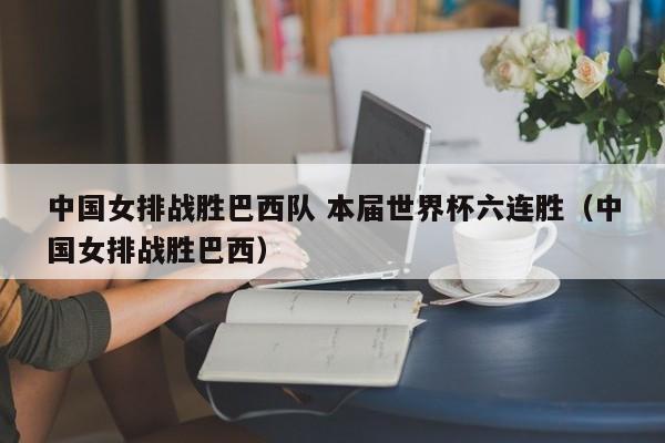 中国女排战胜巴西队 本届世界杯六连胜（中国女排战胜巴西）