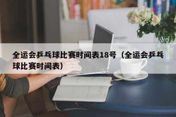 全运会乒乓球比赛时间表18号（全运会乒乓球比赛时间表）