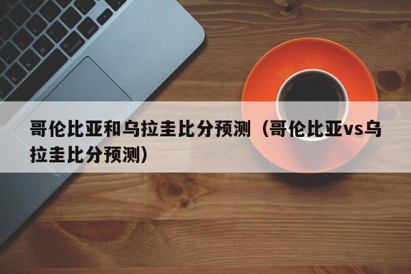 哥伦比亚和乌拉圭比分预测（哥伦比亚vs乌拉圭比分预测）