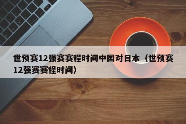 世预赛12强赛赛程时间中国对日本（世预赛12强赛赛程时间）