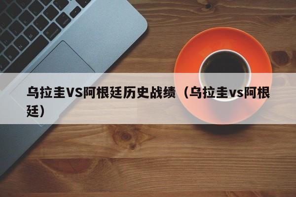 乌拉圭VS阿根廷历史战绩（乌拉圭vs阿根廷）