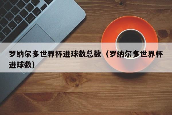 罗纳尔多世界杯进球数总数（罗纳尔多世界杯进球数）