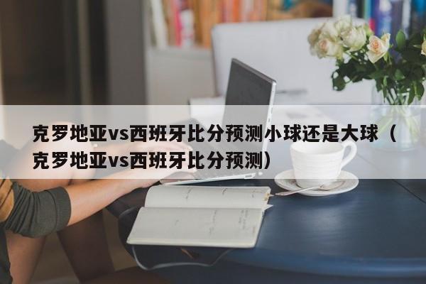 克罗地亚vs西班牙比分预测小球还是大球（克罗地亚vs西班牙比分预测）