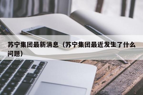 苏宁集团最新消息（苏宁集团最近发生了什么问题）