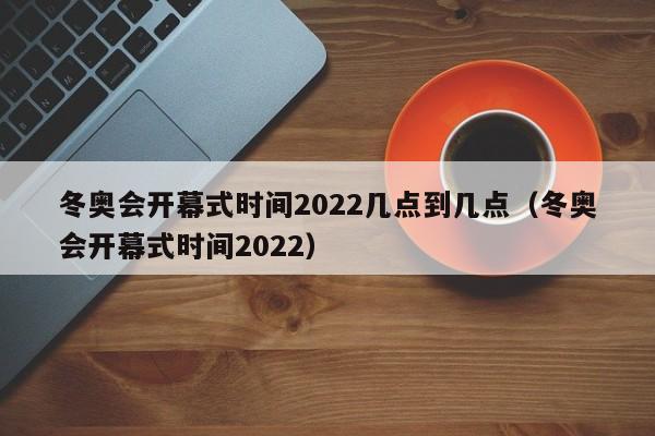 冬奥会开幕式时间2022几点到几点（冬奥会开幕式时间2022）