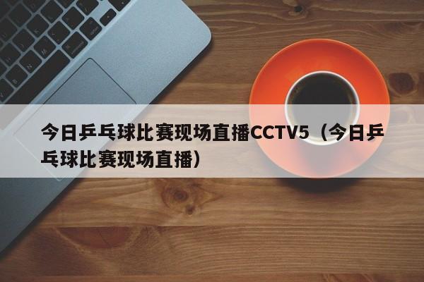 今日乒乓球比赛现场直播CCTV5（今日乒乓球比赛现场直播）