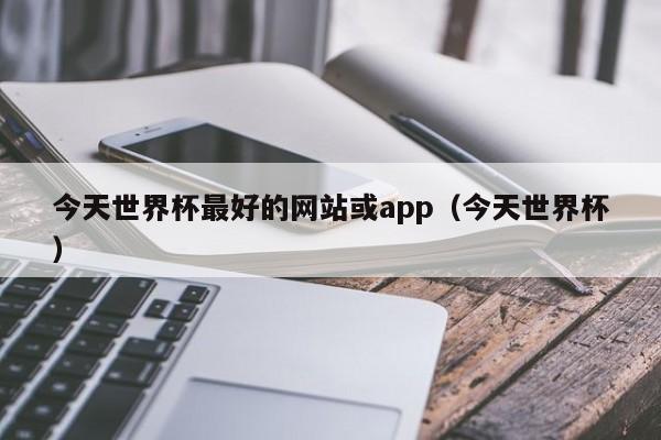 今天世界杯最好的网站或app（今天世界杯）