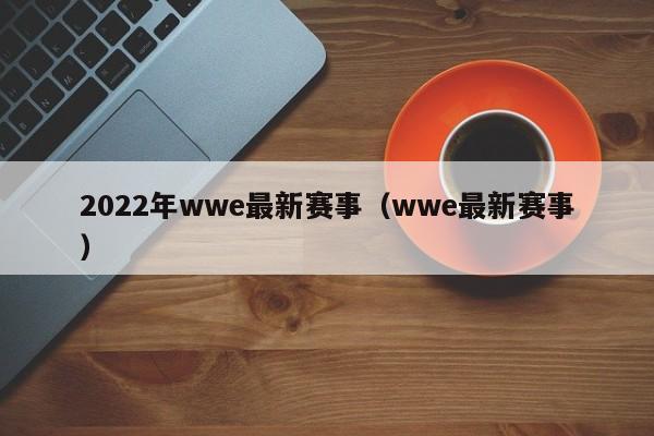 2022年wwe最新赛事（wwe最新赛事）