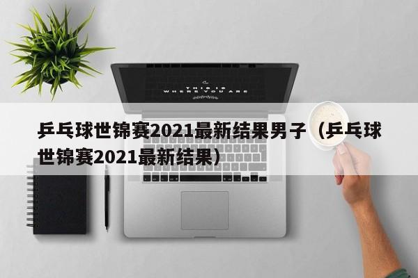 乒乓球世锦赛2021最新结果男子（乒乓球世锦赛2021最新结果）