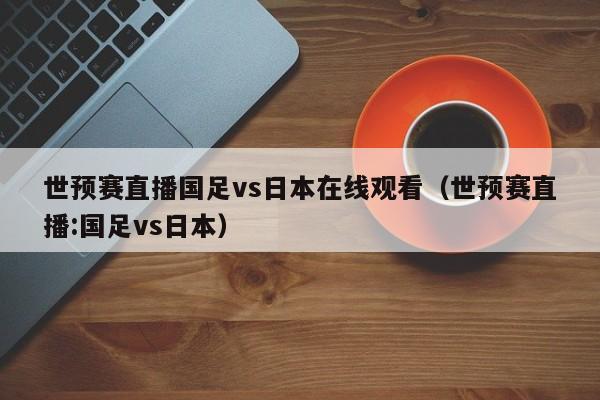 世预赛直播国足vs日本在线观看（世预赛直播:国足vs日本）