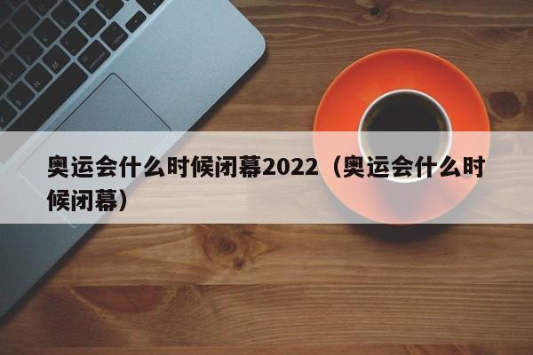 奥运会什么时候闭幕2022（奥运会什么时候闭幕）