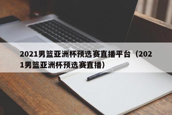 2021男篮亚洲杯预选赛直播平台（2021男篮亚洲杯预选赛直播）