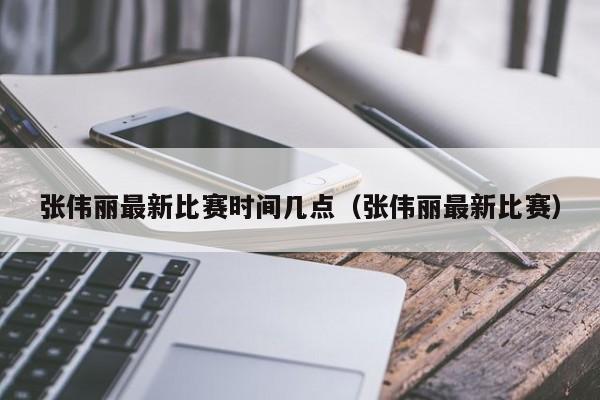 张伟丽最新比赛时间几点（张伟丽最新比赛）