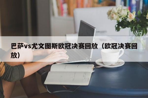 巴萨vs尤文图斯欧冠决赛回放（欧冠决赛回放）