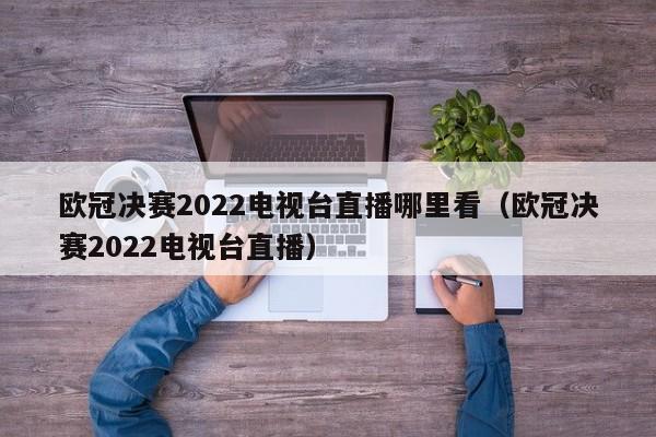 欧冠决赛2022电视台直播哪里看（欧冠决赛2022电视台直播）