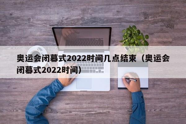 奥运会闭幕式2022时间几点结束（奥运会闭幕式2022时间）