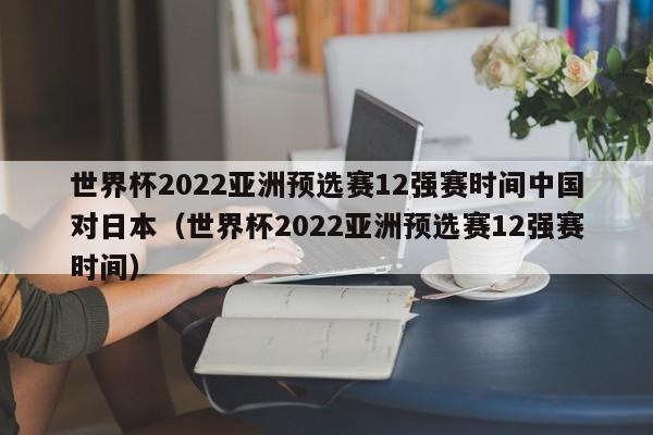 世界杯2022亚洲预选赛12强赛时间中国对日本（世界杯2022亚洲预选赛12强赛时间）