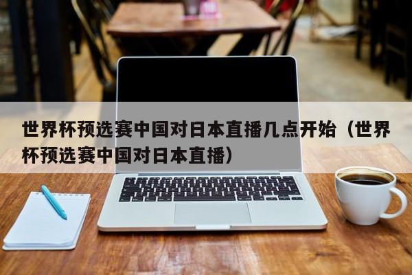 世界杯预选赛中国对日本直播几点开始（世界杯预选赛中国对日本直播）