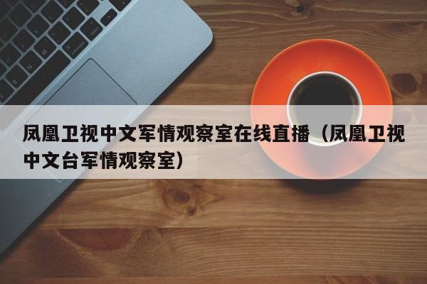 凤凰卫视中文军情观察室在线直播（凤凰卫视中文台军情观察室）