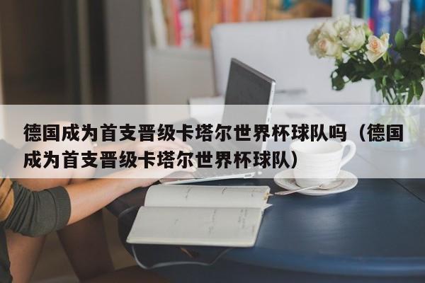 德国成为首支晋级卡塔尔世界杯球队吗（德国成为首支晋级卡塔尔世界杯球队）