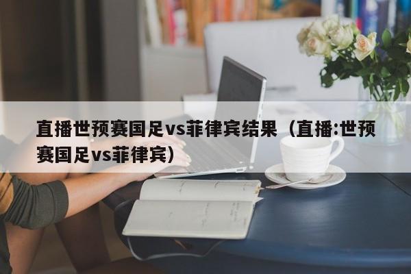 直播世预赛国足vs菲律宾结果（直播:世预赛国足vs菲律宾）