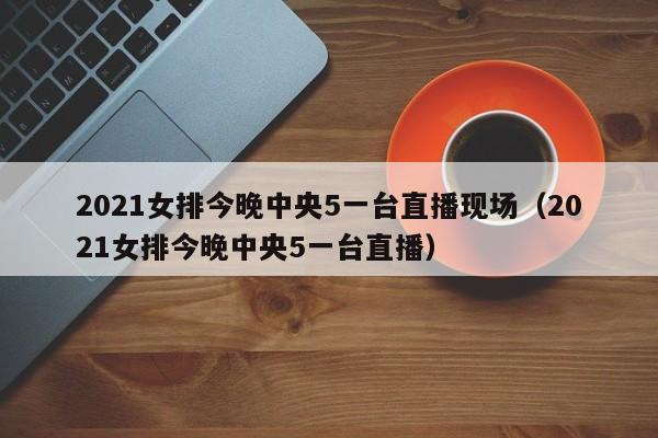 2021女排今晚中央5一台直播现场（2021女排今晚中央5一台直播）