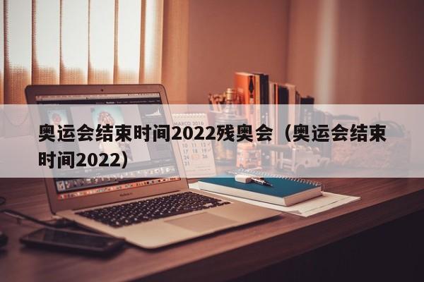 奥运会结束时间2022残奥会（奥运会结束时间2022）