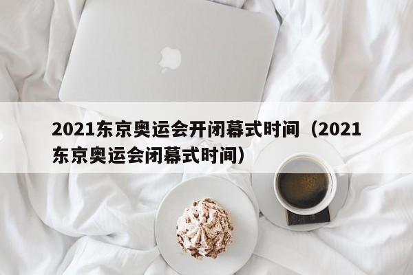 2021东京奥运会开闭幕式时间（2021东京奥运会闭幕式时间）