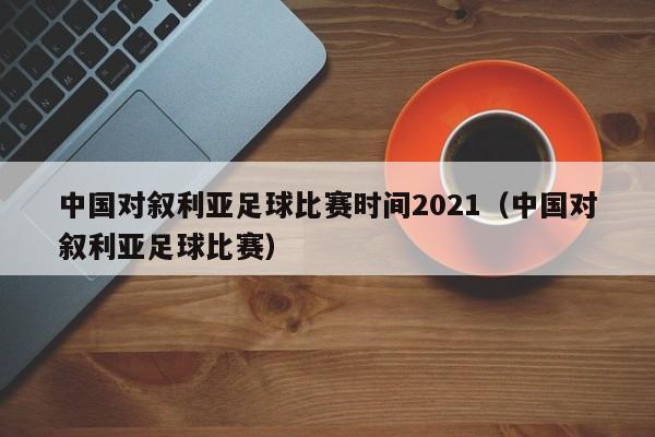 中国对叙利亚足球比赛时间2021（中国对叙利亚足球比赛）