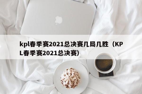 kpl春季赛2021总决赛几局几胜（KPL春季赛2021总决赛）